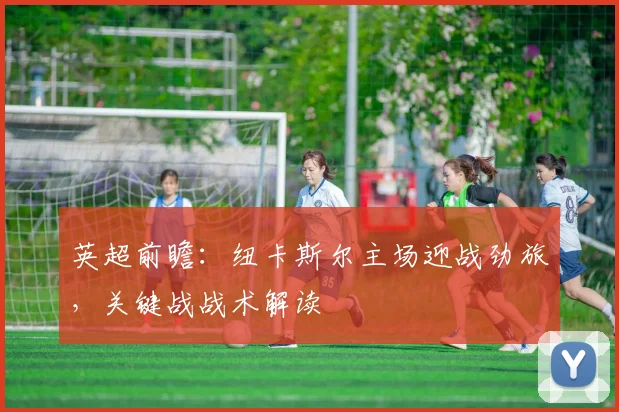 英超前瞻：纽卡斯尔主场迎战劲旅，关键战战术解读