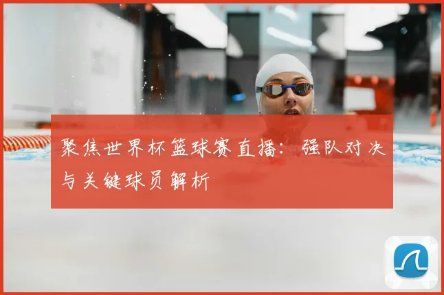 聚焦世界杯篮球赛直播：强队对决与关键球员解析