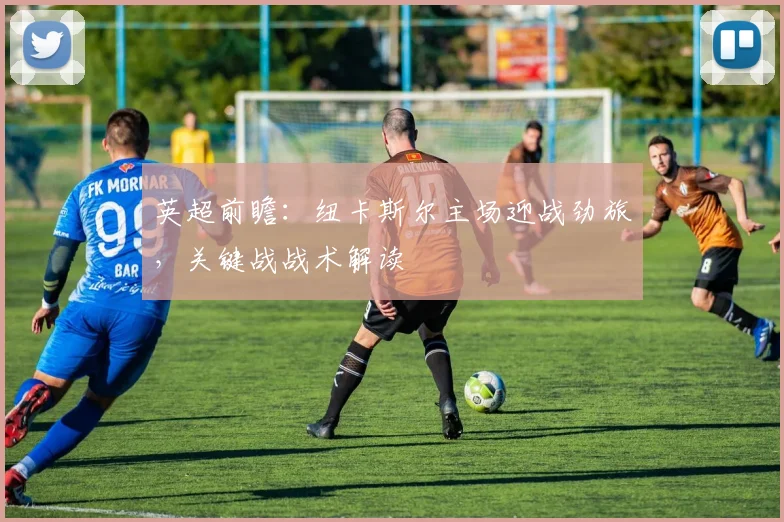 英超前瞻：纽卡斯尔主场迎战劲旅，关键战战术解读